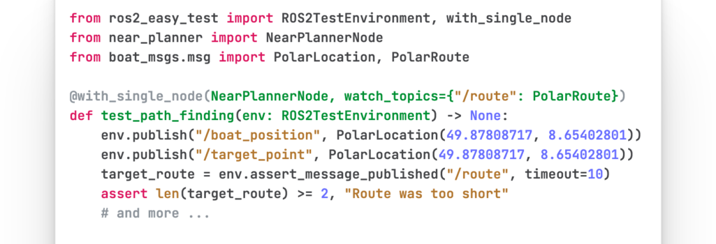 from ros2_easy_test import ROS2TestEnvironment, with_single_node from near_planner import NearPlannerNode from boat_msgs.msg import PolarLocation, PolarRoute @with_single_node(NearPlannerNode, watch_topics={"/route": PolarRoute}) def test_path_finding(env: ROS2TestEnvironment) -> None: env.publish("/boat_position", PolarLocation(49.87808717, 8.65402801)) env.publish("/target_point", PolarLocation(49.87808717, 8.65402801)) target_route = env.assert_message_published("/route", timeout=10) assert len(target_route) >= 2, "Route was too short" # and more ...