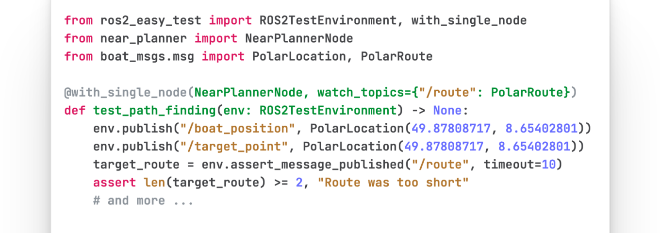 from ros2_easy_test import ROS2TestEnvironment, with_single_node from near_planner import NearPlannerNode from boat_msgs.msg import PolarLocation, PolarRoute @with_single_node(NearPlannerNode, watch_topics={"/route": PolarRoute}) def test_path_finding(env: ROS2TestEnvironment) -> None: env.publish("/boat_position", PolarLocation(49.87808717, 8.65402801)) env.publish("/target_point", PolarLocation(49.87808717, 8.65402801)) target_route = env.assert_message_published("/route", timeout=10) assert len(target_route) >= 2, "Route was too short" # and more ...