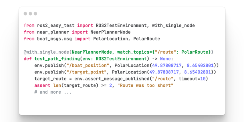 from ros2_easy_test import ROS2TestEnvironment, with_single_node from near_planner import NearPlannerNode from boat_msgs.msg import PolarLocation, PolarRoute @with_single_node(NearPlannerNode, watch_topics={"/route": PolarRoute}) def test_path_finding(env: ROS2TestEnvironment) -> None: env.publish("/boat_position", PolarLocation(49.87808717, 8.65402801)) env.publish("/target_point", PolarLocation(49.87808717, 8.65402801)) target_route = env.assert_message_published("/route", timeout=10) assert len(target_route) >= 2, "Route was too short" # and more ...