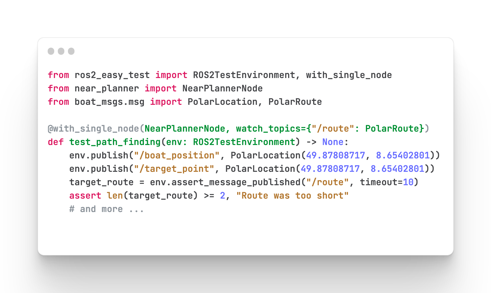 from ros2_easy_test import ROS2TestEnvironment, with_single_node from near_planner import NearPlannerNode from boat_msgs.msg import PolarLocation, PolarRoute @with_single_node(NearPlannerNode, watch_topics={"/route": PolarRoute}) def test_path_finding(env: ROS2TestEnvironment) -> None: env.publish("/boat_position", PolarLocation(49.87808717, 8.65402801)) env.publish("/target_point", PolarLocation(49.87808717, 8.65402801)) target_route = env.assert_message_published("/route", timeout=10) assert len(target_route) >= 2, "Route was too short" # and more ...